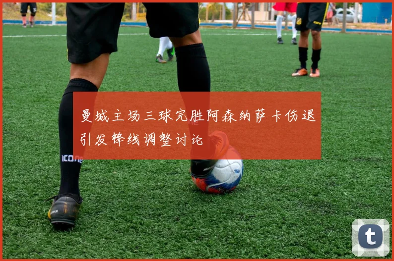 曼城主场三球完胜阿森纳萨卡伤退引发锋线调整讨论