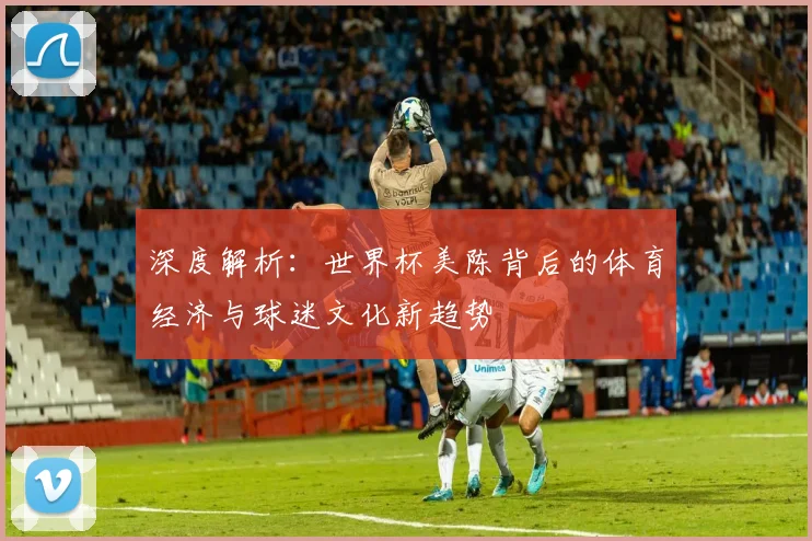 深度解析：世界杯美陈背后的体育经济与球迷文化新趋势