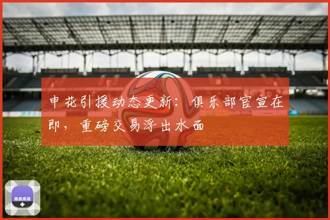 申花引援动态更新：俱乐部官宣在即，重磅交易浮出水面