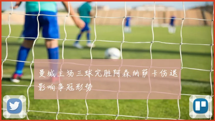 曼城主场三球完胜阿森纳萨卡伤退影响争冠形势