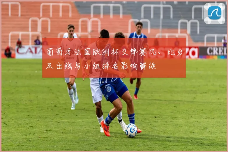 葡萄牙法国欧洲杯交锋赛况、比分及出线与小组排名影响解读