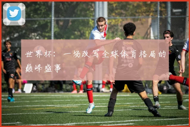 世界杯：一场改写全球体育格局的巅峰盛事