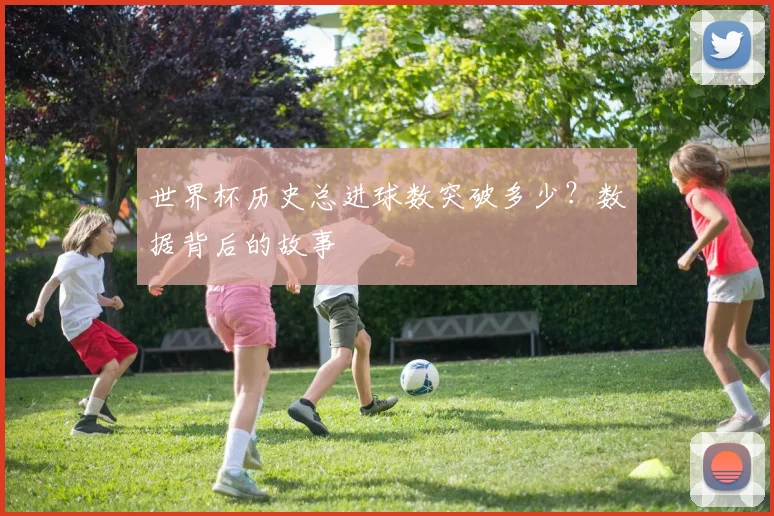 世界杯历史总进球数突破多少？数据背后的故事