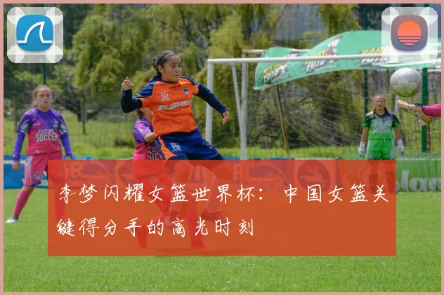 李梦闪耀女篮世界杯：中国女篮关键得分手的高光时刻