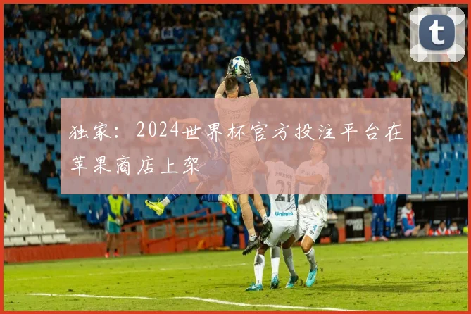独家：2024世界杯官方投注平台在苹果商店上架
