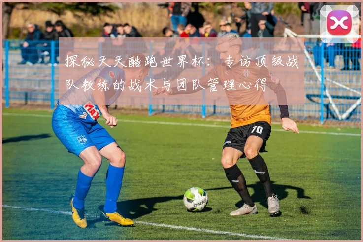 探秘天天酷跑世界杯:专访顶级战队教练的战术与团队管理心得