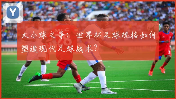 大小球之争：世界杯足球规格如何塑造现代足球战术？