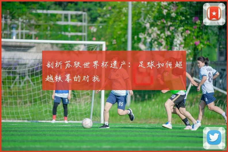 剖析苏联世界杯遗产：足球如何超越铁幕的对抗