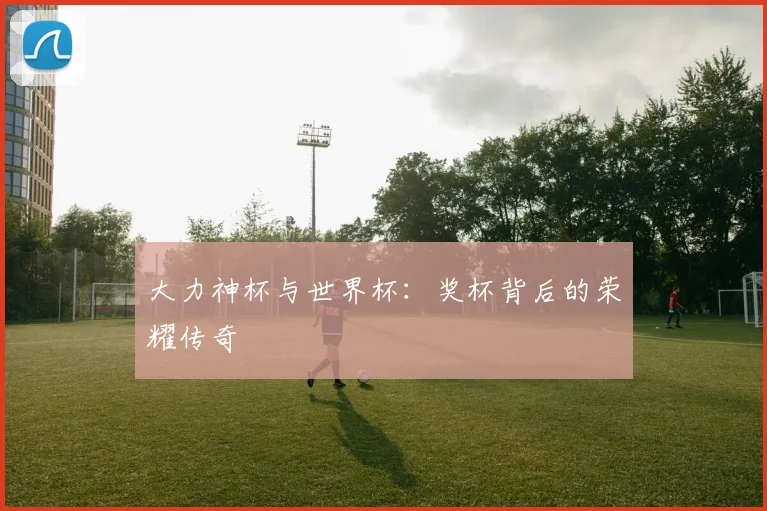 大力神杯与世界杯：奖杯背后的荣耀传奇